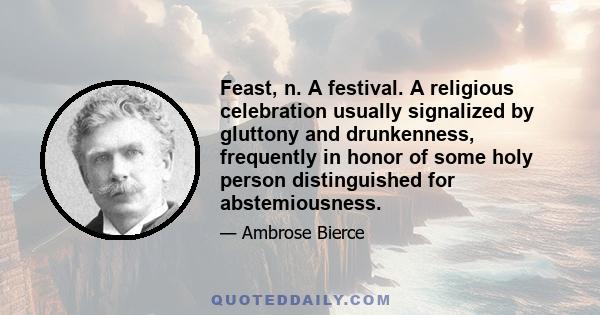 Feast, n. A festival. A religious celebration usually signalized by gluttony and drunkenness, frequently in honor of some holy person distinguished for abstemiousness.