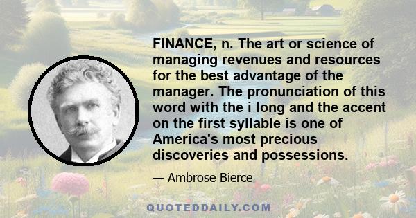 FINANCE, n. The art or science of managing revenues and resources for the best advantage of the manager. The pronunciation of this word with the i long and the accent on the first syllable is one of America's most