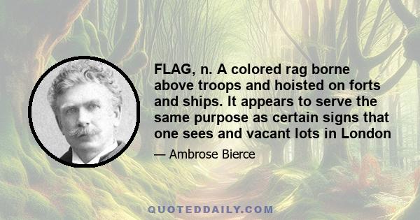 FLAG, n. A colored rag borne above troops and hoisted on forts and ships. It appears to serve the same purpose as certain signs that one sees and vacant lots in London