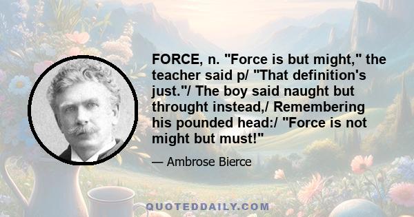 FORCE, n. Force is but might, the teacher said p/ That definition's just./ The boy said naught but throught instead,/ Remembering his pounded head:/ Force is not might but must!