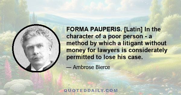 FORMA PAUPERIS. [Latin] In the character of a poor person - a method by which a litigant without money for lawyers is considerately permitted to lose his case.