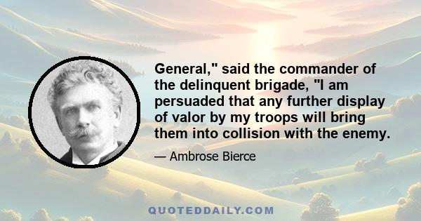 General, said the commander of the delinquent brigade, I am persuaded that any further display of valor by my troops will bring them into collision with the enemy.