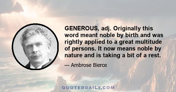 GENEROUS, adj. Originally this word meant noble by birth and was rightly applied to a great multitude of persons. It now means noble by nature and is taking a bit of a rest.