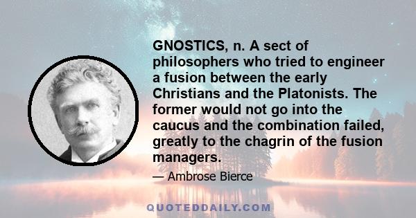 GNOSTICS, n. A sect of philosophers who tried to engineer a fusion between the early Christians and the Platonists. The former would not go into the caucus and the combination failed, greatly to the chagrin of the