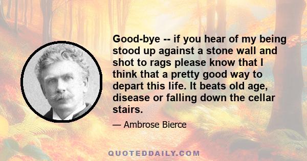 Good-bye -- if you hear of my being stood up against a stone wall and shot to rags please know that I think that a pretty good way to depart this life. It beats old age, disease or falling down the cellar stairs.