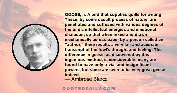 GOOSE, n. A bird that supplies quills for writing. These, by some occult process of nature, are penetrated and suffused with various degrees of the bird's intellectual energies and emotional character, so that when