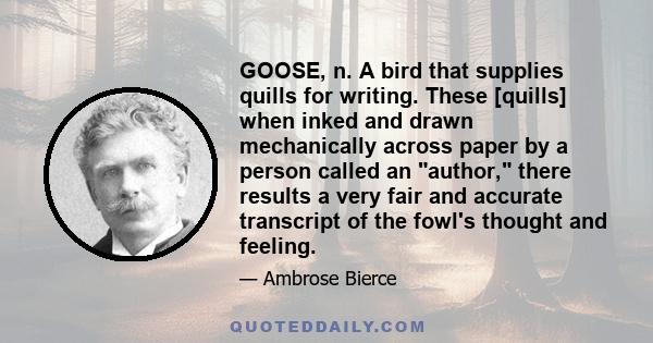 GOOSE, n. A bird that supplies quills for writing. These [quills] when inked and drawn mechanically across paper by a person called an author, there results a very fair and accurate transcript of the fowl's thought and