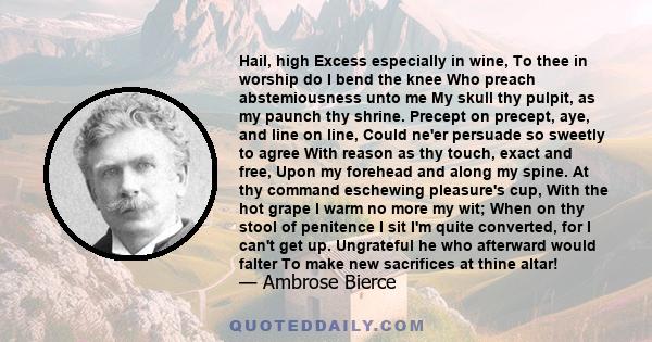 Hail, high Excess especially in wine, To thee in worship do I bend the knee Who preach abstemiousness unto me My skull thy pulpit, as my paunch thy shrine. Precept on precept, aye, and line on line, Could ne'er persuade 