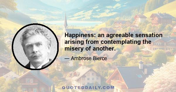 Happiness: an agreeable sensation arising from contemplating the misery of another.