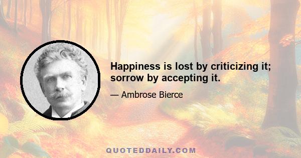 Happiness is lost by criticizing it; sorrow by accepting it.