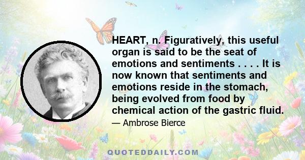 HEART, n. Figuratively, this useful organ is said to be the seat of emotions and sentiments . . . . It is now known that sentiments and emotions reside in the stomach, being evolved from food by chemical action of the