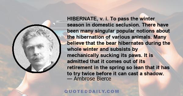 HIBERNATE, v. i. To pass the winter season in domestic seclusion. There have been many singular popular notions about the hibernation of various animals. Many believe that the bear hibernates during the whole winter and 