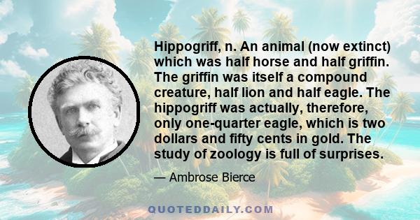 Hippogriff, n. An animal (now extinct) which was half horse and half griffin. The griffin was itself a compound creature, half lion and half eagle. The hippogriff was actually, therefore, only one-quarter eagle, which