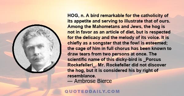 HOG, n. A bird remarkable for the catholicity of its appetite and serving to illustrate that of ours. Among the Mahometans and Jews, the hog is not in favor as an article of diet, but is respected for the delicacy and