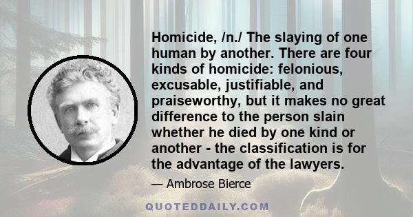 Homicide, /n./ The slaying of one human by another. There are four kinds of homicide: felonious, excusable, justifiable, and praiseworthy, but it makes no great difference to the person slain whether he died by one kind 