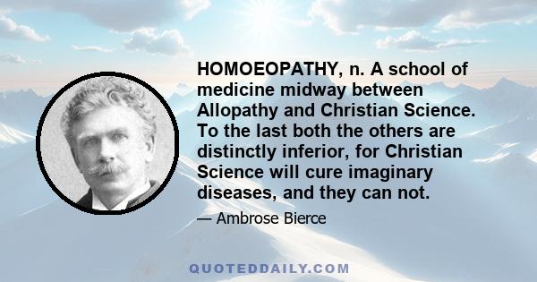 HOMOEOPATHY, n. A school of medicine midway between Allopathy and Christian Science. To the last both the others are distinctly inferior, for Christian Science will cure imaginary diseases, and they can not.