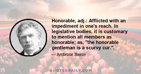 Honorable, adj.: Afflicted with an impediment in one's reach. In legislative bodies, it is customary to mention all members as honorable; as, the honorable gentleman is a scurvy cur..