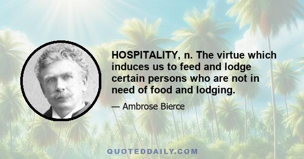 HOSPITALITY, n. The virtue which induces us to feed and lodge certain persons who are not in need of food and lodging.