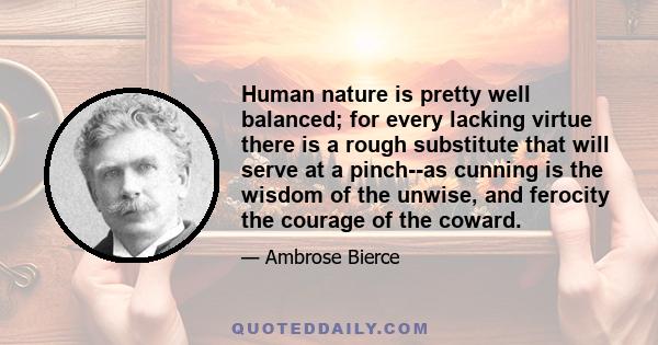 Human nature is pretty well balanced; for every lacking virtue there is a rough substitute that will serve at a pinch--as cunning is the wisdom of the unwise, and ferocity the courage of the coward.