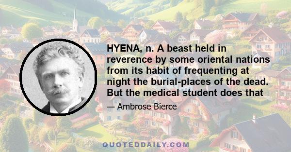 HYENA, n. A beast held in reverence by some oriental nations from its habit of frequenting at night the burial-places of the dead. But the medical student does that