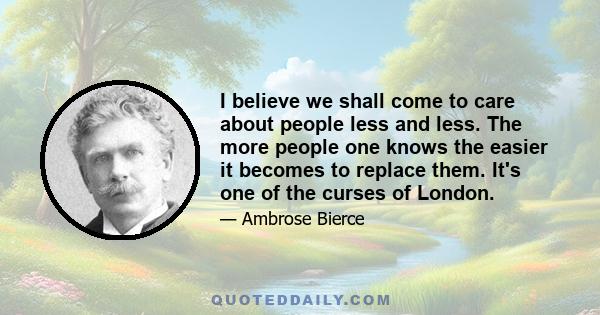 I believe we shall come to care about people less and less. The more people one knows the easier it becomes to replace them. It's one of the curses of London.