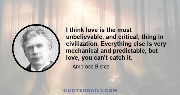 I think love is the most unbelievable, and critical, thing in civilization. Everything else is very mechanical and predictable, but love, you can't catch it.