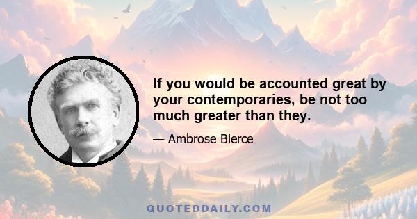 If you would be accounted great by your contemporaries, be not too much greater than they.