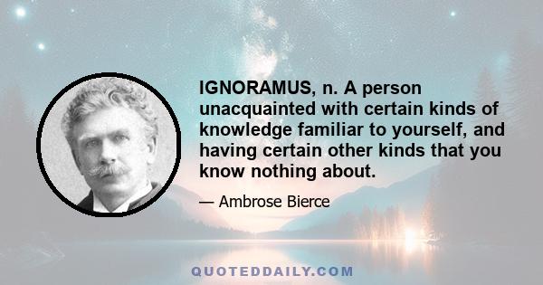 IGNORAMUS, n. A person unacquainted with certain kinds of knowledge familiar to yourself, and having certain other kinds that you know nothing about.