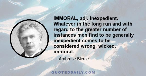 IMMORAL, adj. Inexpedient. Whatever in the long run and with regard to the greater number of instances men find to be generally inexpedient comes to be considered wrong, wicked, immoral.