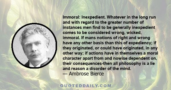 Immoral: Inexpedient. Whatever in the long run and with regard to the greater number of instances men find to be generally inexpedient comes to be considered wrong, wicked, immoral. If mans notions of right and wrong