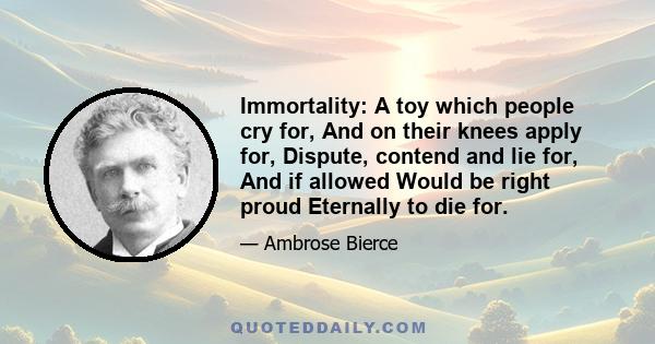 Immortality: A toy which people cry for, And on their knees apply for, Dispute, contend and lie for, And if allowed Would be right proud Eternally to die for.