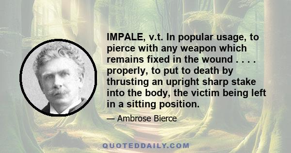 IMPALE, v.t. In popular usage, to pierce with any weapon which remains fixed in the wound . . . . properly, to put to death by thrusting an upright sharp stake into the body, the victim being left in a sitting position.