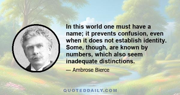 In this world one must have a name; it prevents confusion, even when it does not establish identity. Some, though, are known by numbers, which also seem inadequate distinctions.