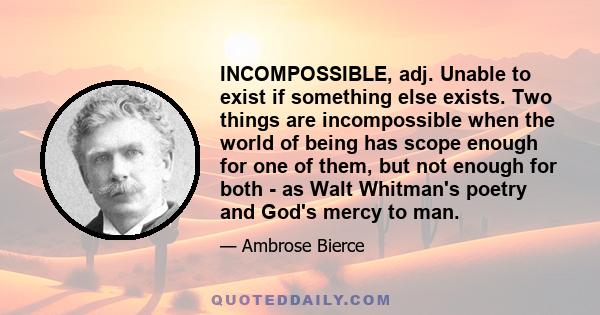 INCOMPOSSIBLE, adj. Unable to exist if something else exists. Two things are incompossible when the world of being has scope enough for one of them, but not enough for both - as Walt Whitman's poetry and God's mercy to