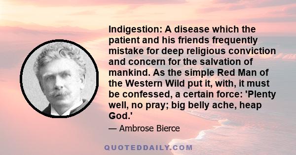 Indigestion: A disease which the patient and his friends frequently mistake for deep religious conviction and concern for the salvation of mankind. As the simple Red Man of the Western Wild put it, with, it must be