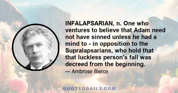 INFALAPSARIAN, n. One who ventures to believe that Adam need not have sinned unless he had a mind to - in opposition to the Supralapsarians, who hold that that luckless person's fall was decreed from the beginning.