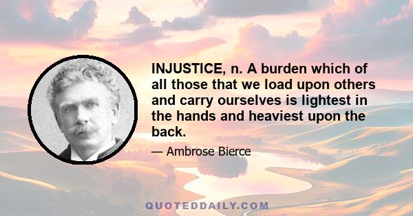 INJUSTICE, n. A burden which of all those that we load upon others and carry ourselves is lightest in the hands and heaviest upon the back.