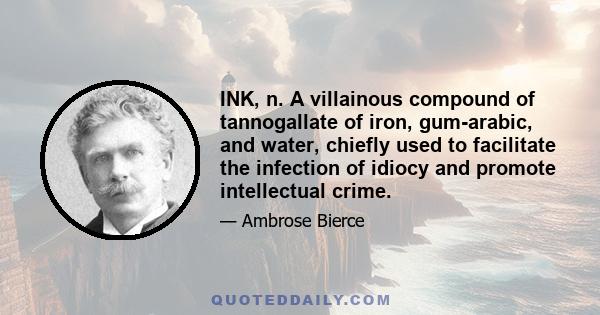 INK, n. A villainous compound of tannogallate of iron, gum-arabic, and water, chiefly used to facilitate the infection of idiocy and promote intellectual crime.