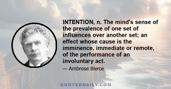 INTENTION, n. The mind's sense of the prevalence of one set of influences over another set; an effect whose cause is the imminence, immediate or remote, of the performance of an involuntary act.