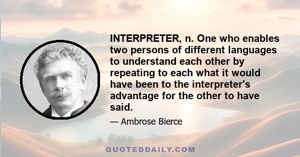 INTERPRETER, n. One who enables two persons of different languages to understand each other by repeating to each what it would have been to the interpreter's advantage for the other to have said.