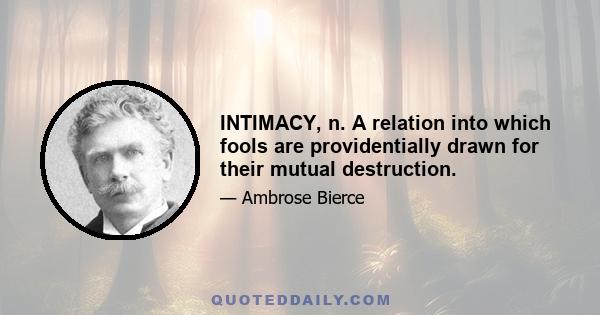 INTIMACY, n. A relation into which fools are providentially drawn for their mutual destruction.