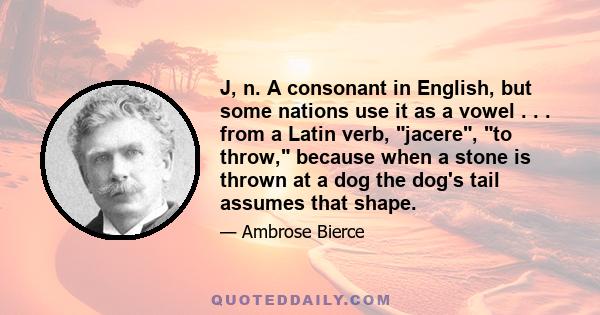 J, n. A consonant in English, but some nations use it as a vowel . . . from a Latin verb, jacere, to throw, because when a stone is thrown at a dog the dog's tail assumes that shape.