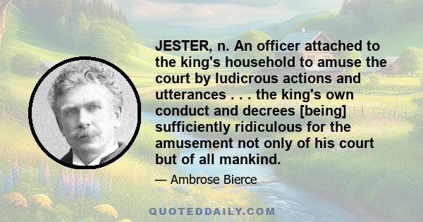 JESTER, n. An officer attached to the king's household to amuse the court by ludicrous actions and utterances . . . the king's own conduct and decrees [being] sufficiently ridiculous for the amusement not only of his