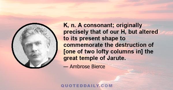 K, n. A consonant; originally precisely that of our H, but altered to its present shape to commemorate the destruction of [one of two lofty columns in] the great temple of Jarute.