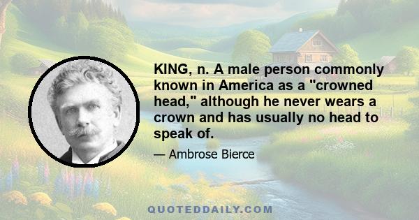 KING, n. A male person commonly known in America as a crowned head, although he never wears a crown and has usually no head to speak of.