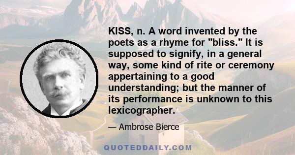 KISS, n. A word invented by the poets as a rhyme for bliss. It is supposed to signify, in a general way, some kind of rite or ceremony appertaining to a good understanding; but the manner of its performance is unknown