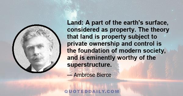 Land: A part of the earth's surface, considered as property. The theory that land is property subject to private ownership and control is the foundation of modern society, and is eminently worthy of the superstructure.