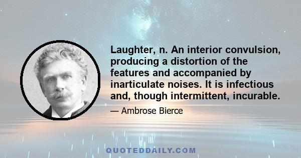 Laughter, n. An interior convulsion, producing a distortion of the features and accompanied by inarticulate noises. It is infectious and, though intermittent, incurable.