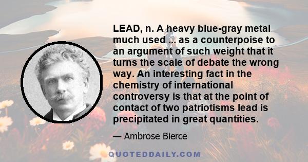 LEAD, n. A heavy blue-gray metal much used ... as a counterpoise to an argument of such weight that it turns the scale of debate the wrong way. An interesting fact in the chemistry of international controversy is that