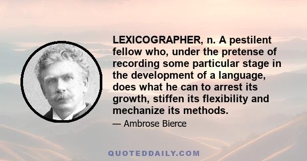 LEXICOGRAPHER, n. A pestilent fellow who, under the pretense of recording some particular stage in the development of a language, does what he can to arrest its growth, stiffen its flexibility and mechanize its methods.